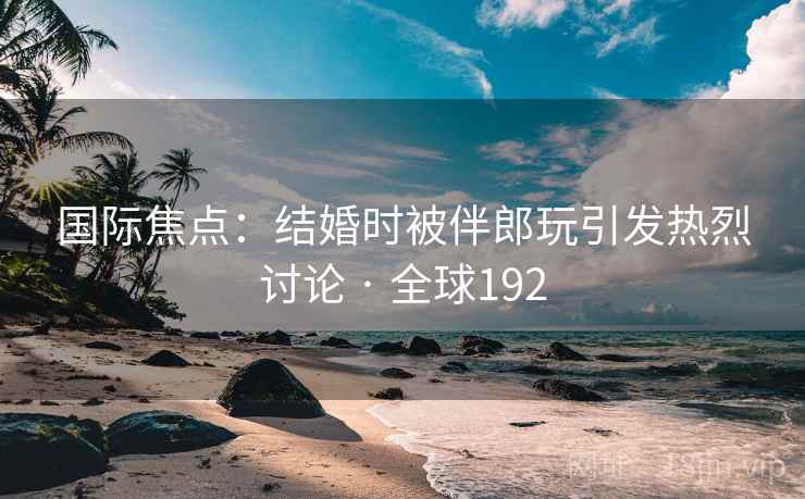 国际焦点：结婚时被伴郎玩引发热烈讨论 · 全球192