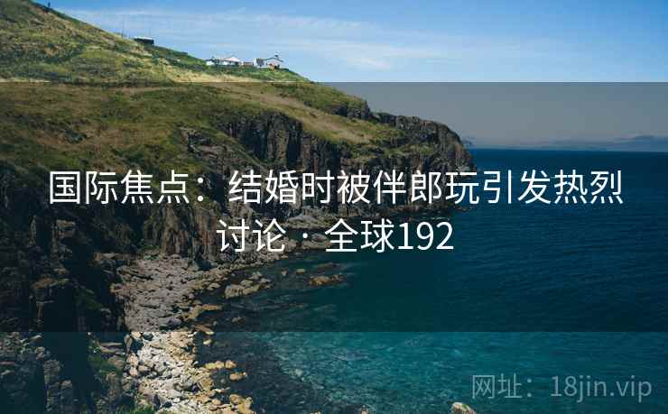 国际焦点：结婚时被伴郎玩引发热烈讨论 · 全球192