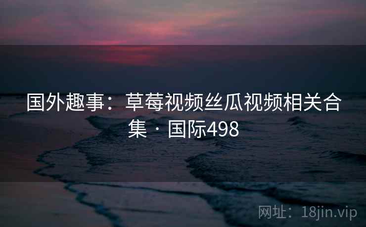 国外趣事：草莓视频丝瓜视频相关合集 · 国际498