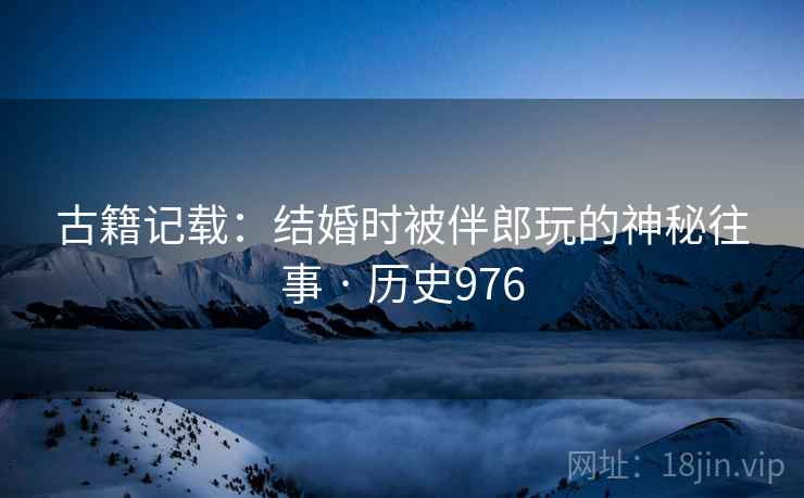 古籍记载：结婚时被伴郎玩的神秘往事 · 历史976