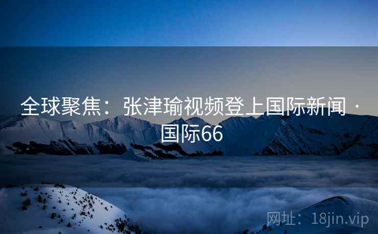 全球聚焦：张津瑜视频登上国际新闻 · 国际66