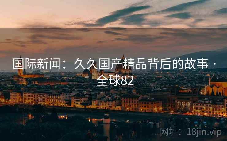国际新闻：久久国产精品背后的故事 · 全球82