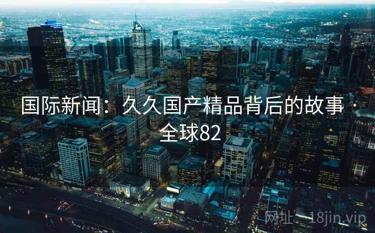 国际新闻：久久国产精品背后的故事 · 全球82