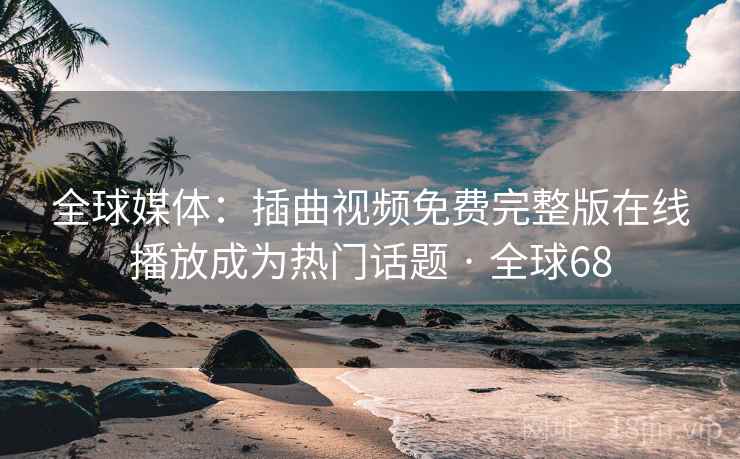 全球媒体：插曲视频免费完整版在线播放成为热门话题 · 全球68