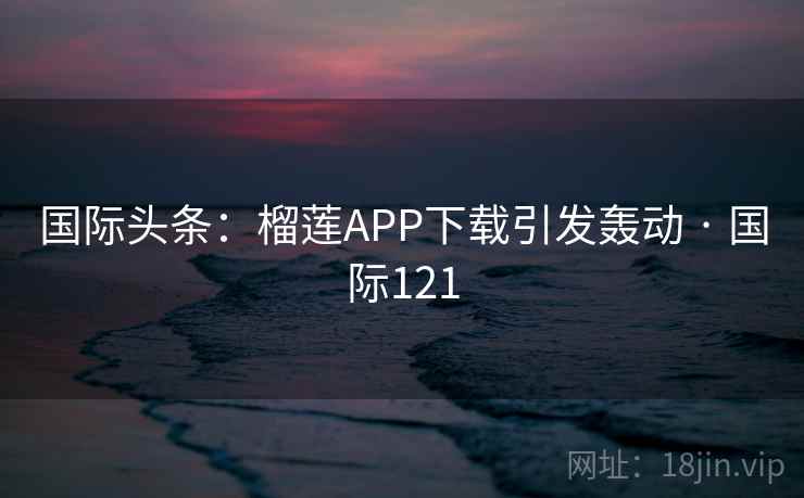 国际头条：榴莲APP下载引发轰动 · 国际121