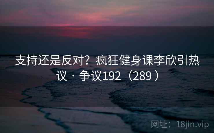 支持还是反对?疯狂健身课李欣引热议 · 争议192(289 ) 支持还是反对?疯狂健身课李欣引热议 · 争议192(289 )