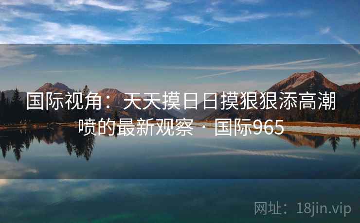 国际视角:天天摸日日摸狠狠添高潮喷的最新观察 · 国际965 国际视角:天天摸日日摸狠狠添高潮喷的最新观察 · 国际965