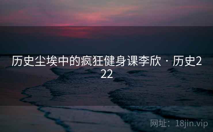 历史尘埃中的疯狂健身课李欣 · 历史222 历史尘埃中的疯狂健身课李欣 · 历史222