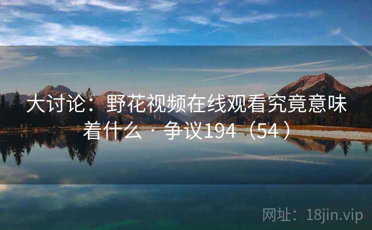 大讨论:野花视频在线观看究竟意味着什么 · 争议194(54 ) 大讨论:野花视频在线观看究竟意味着什么 · 争议194(54 )