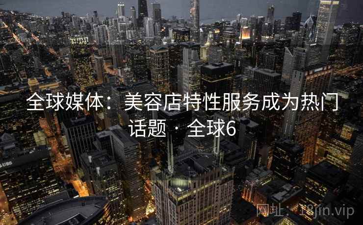 全球媒体：美容店特性服务成为热门话题 · 全球6