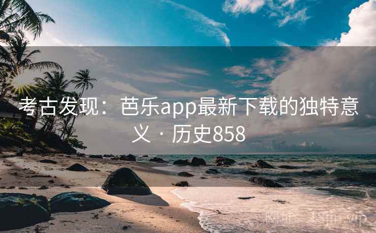考古发现：芭乐app最新下载的独特意义 · 历史858