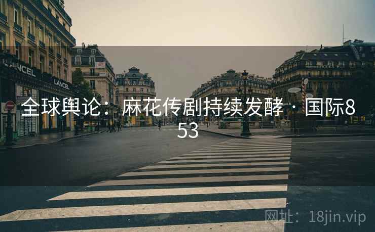 全球舆论：麻花传剧持续发酵 · 国际853