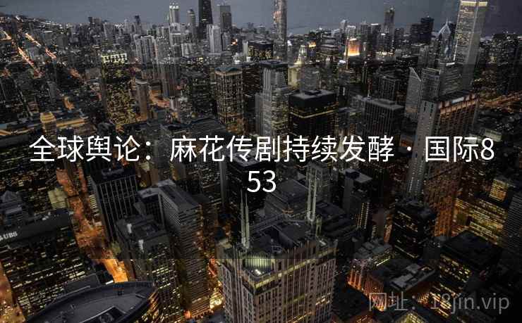全球舆论：麻花传剧持续发酵 · 国际853