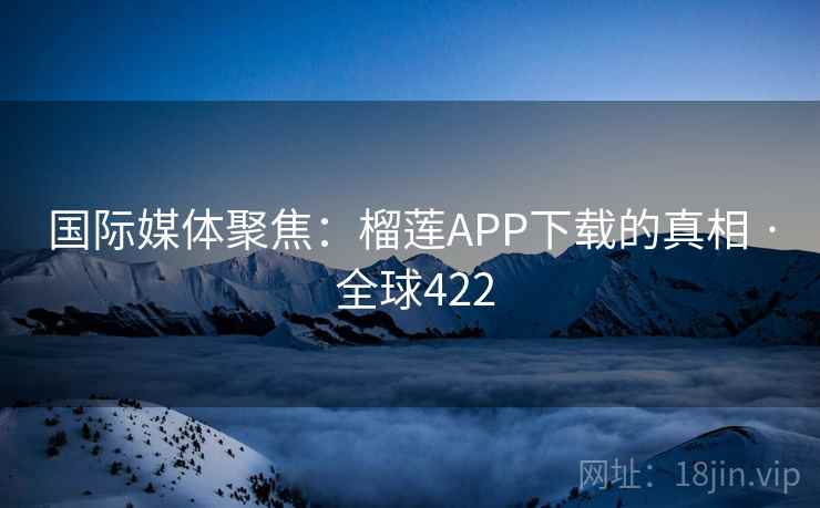 国际媒体聚焦：榴莲APP下载的真相 · 全球422