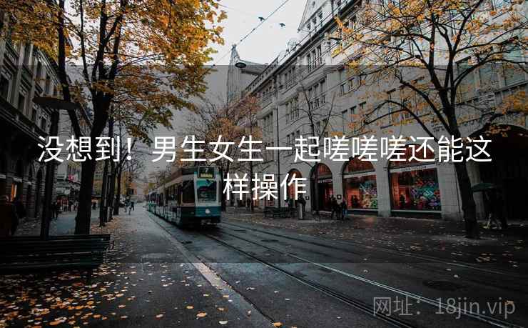 没想到!男生女生一起嗟嗟嗟还能这样操作 没想到!男生女生一起嗟嗟嗟还能这样操作